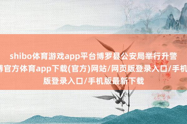shibo体育游戏app平台博罗县公安局举行升警旗庆典-世博官方体育app下载(官方)网站/网页版登录入口/手机版最新下载
