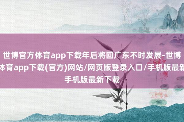 世博官方体育app下载年后将回广东不时发展-世博官方体育app下载(官方)网站/网页版登录入口/手机版最新下载