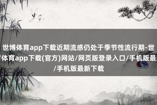 世博体育app下载近期流感仍处于季节性流行期-世博官方体育app下载(官方)网站/网页版登录入口/手机版最新下载
