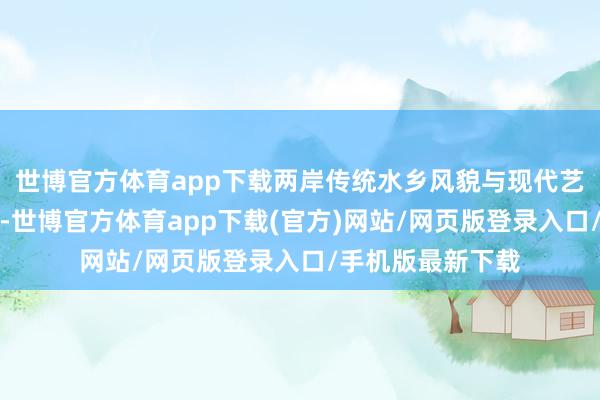 世博官方体育app下载两岸传统水乡风貌与现代艺术中心交相照映-世博官方体育app下载(官方)网站/网页版登录入口/手机版最新下载