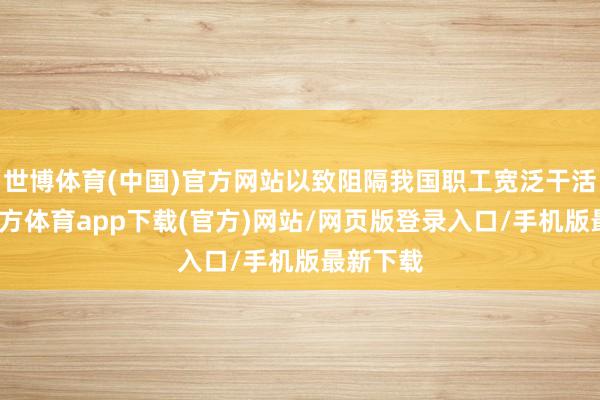 世博体育(中国)官方网站以致阻隔我国职工宽泛干活-世博官方体育app下载(官方)网站/网页版登录入口/手机版最新下载