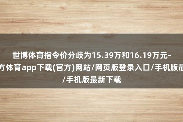 世博体育指令价分歧为15.39万和16.19万元-世博官方体育app下载(官方)网站/网页版登录入口/手机版最新下载