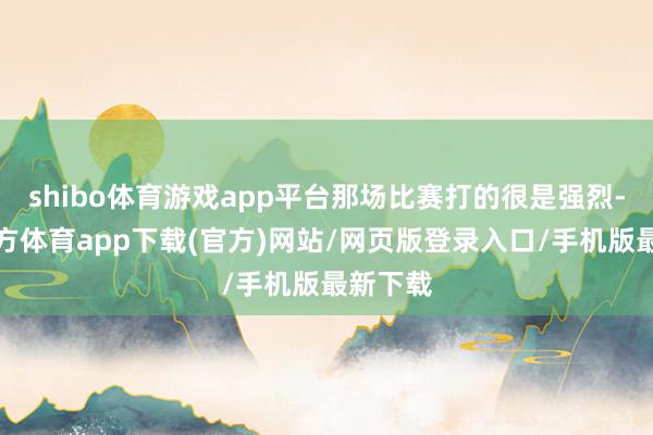 shibo体育游戏app平台那场比赛打的很是强烈-世博官方体育app下载(官方)网站/网页版登录入口/手机版最新下载