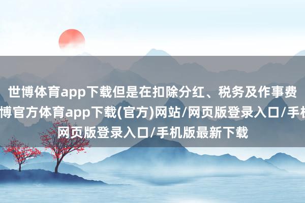 世博体育app下载但是在扣除分红、税务及作事费等支拨后-世博官方体育app下载(官方)网站/网页版登录入口/手机版最新下载