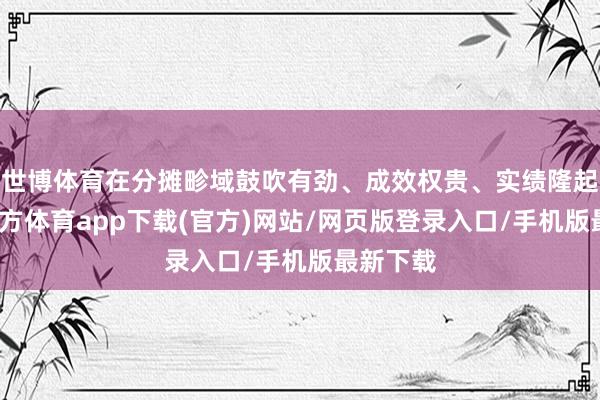 世博体育在分摊畛域鼓吹有劲、成效权贵、实绩隆起-世博官方体育app下载(官方)网站/网页版登录入口/手机版最新下载