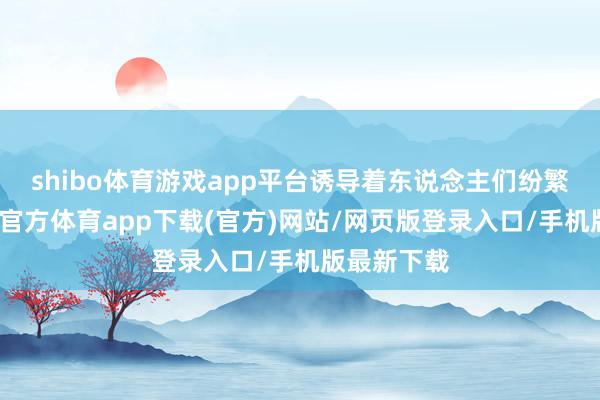 shibo体育游戏app平台诱导着东说念主们纷繁赶赴-世博官方体育app下载(官方)网站/网页版登录入口/手机版最新下载