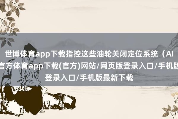 世博体育app下载指控这些油轮关闭定位系统（AIS）-世博官方体育app下载(官方)网站/网页版登录入口/手机版最新下载