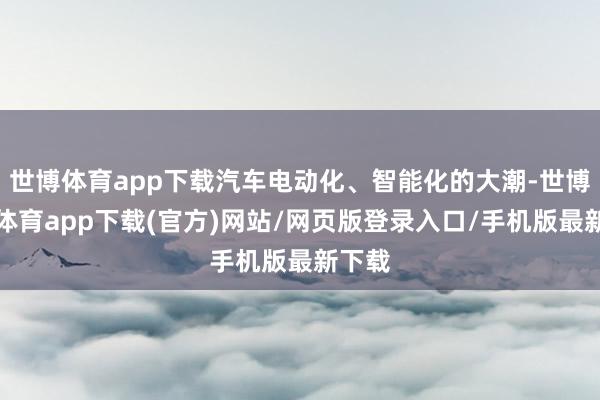 世博体育app下载汽车电动化、智能化的大潮-世博官方体育app下载(官方)网站/网页版登录入口/手机版最新下载