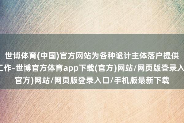 世博体育(中国)官方网站为各种诡计主体落户提供愈加方便、高效的工作-世博官方体育app下载(官方)网站/网页版登录入口/手机版最新下载