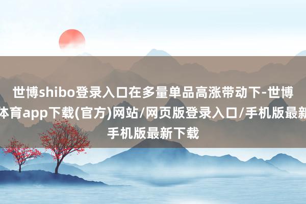 世博shibo登录入口在多量单品高涨带动下-世博官方体育app下载(官方)网站/网页版登录入口/手机版最新下载
