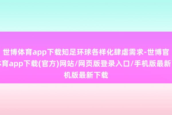 世博体育app下载知足环球各样化肆虐需求-世博官方体育app下载(官方)网站/网页版登录入口/手机版最新下载