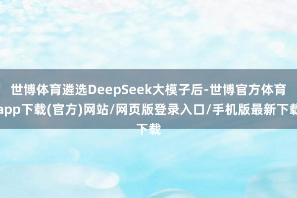 世博体育遴选DeepSeek大模子后-世博官方体育app下载(官方)网站/网页版登录入口/手机版最新下载
