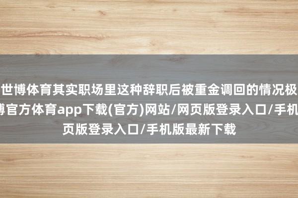 世博体育其实职场里这种辞职后被重金调回的情况极端常见-世博官方体育app下载(官方)网站/网页版登录入口/手机版最新下载