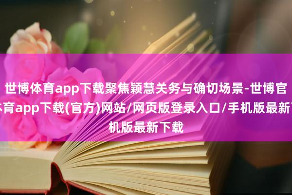世博体育app下载聚焦颖慧关务与确切场景-世博官方体育app下载(官方)网站/网页版登录入口/手机版最新下载