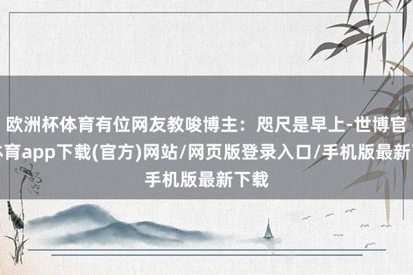 欧洲杯体育有位网友教唆博主：咫尺是早上-世博官方体育app下载(官方)网站/网页版登录入口/手机版最新下载