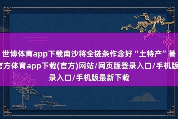 世博体育app下载南沙将全链条作念好“土特产”著作-世博官方体育app下载(官方)网站/网页版登录入口/手机版最新下载
