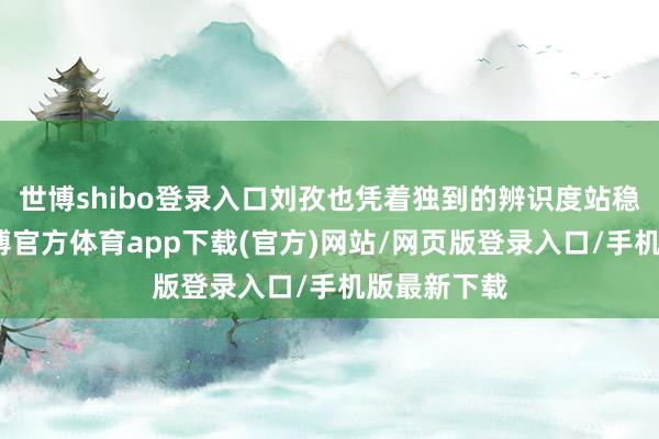 世博shibo登录入口刘孜也凭着独到的辨识度站稳了脚跟-世博官方体育app下载(官方)网站/网页版登录入口/手机版最新下载