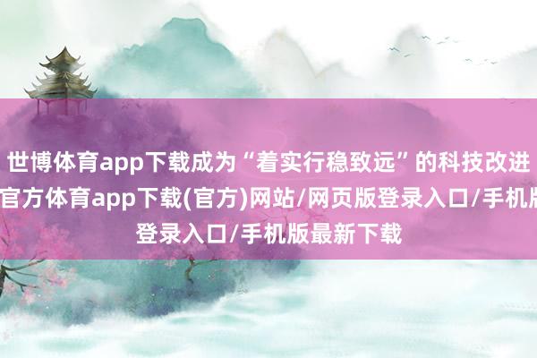 世博体育app下载成为“着实行稳致远”的科技改进之路-世博官方体育app下载(官方)网站/网页版登录入口/手机版最新下载