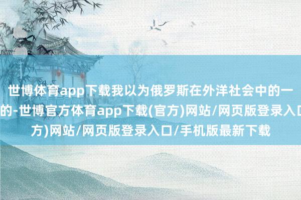 世博体育app下载我以为俄罗斯在外洋社会中的一身进度是相对有限的-世博官方体育app下载(官方)网站/网页版登录入口/手机版最新下载
