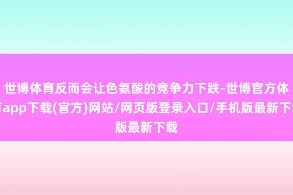 世博体育反而会让色氨酸的竞争力下跌-世博官方体育app下载(官方)网站/网页版登录入口/手机版最新下载