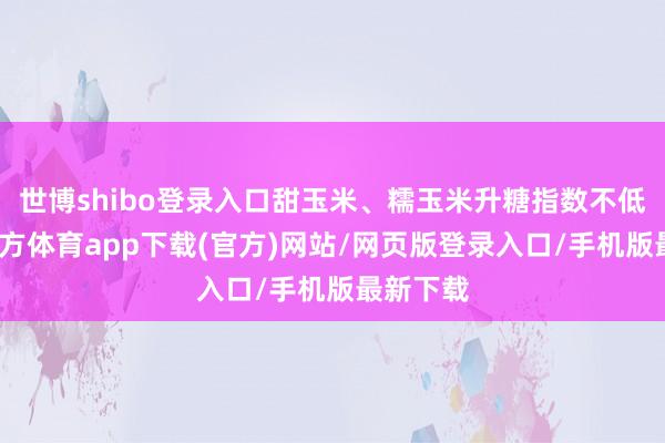 世博shibo登录入口甜玉米、糯玉米升糖指数不低-世博官方体育app下载(官方)网站/网页版登录入口/手机版最新下载