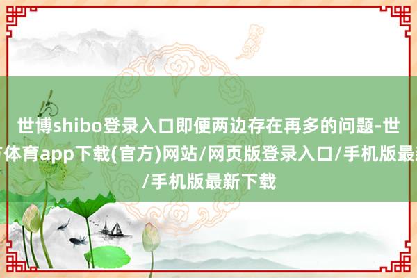 世博shibo登录入口即便两边存在再多的问题-世博官方体育app下载(官方)网站/网页版登录入口/手机版最新下载