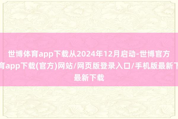 世博体育app下载从2024年12月启动-世博官方体育app下载(官方)网站/网页版登录入口/手机版最新下载