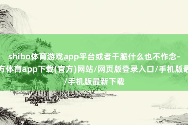 shibo体育游戏app平台或者干脆什么也不作念-世博官方体育app下载(官方)网站/网页版登录入口/手机版最新下载