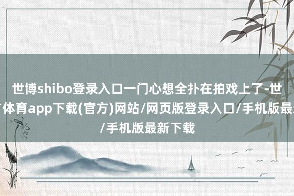 世博shibo登录入口一门心想全扑在拍戏上了-世博官方体育app下载(官方)网站/网页版登录入口/手机版最新下载