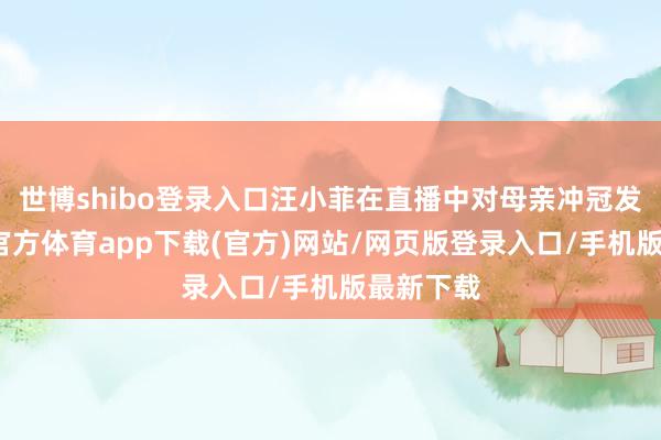 世博shibo登录入口汪小菲在直播中对母亲冲冠发怒-世博官方体育app下载(官方)网站/网页版登录入口/手机版最新下载