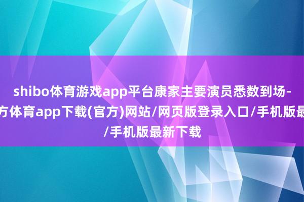 shibo体育游戏app平台康家主要演员悉数到场-世博官方体育app下载(官方)网站/网页版登录入口/手机版最新下载