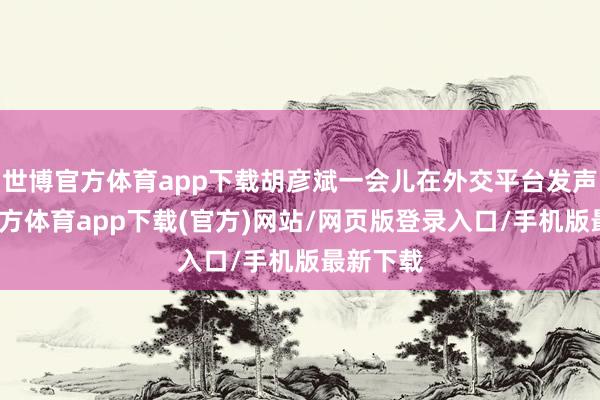 世博官方体育app下载胡彦斌一会儿在外交平台发声-世博官方体育app下载(官方)网站/网页版登录入口/手机版最新下载