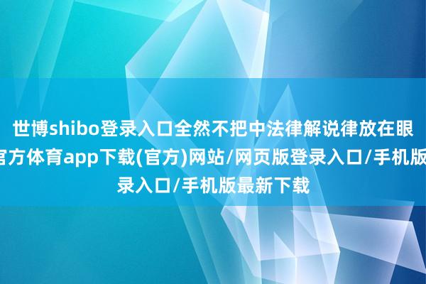 世博shibo登录入口全然不把中法律解说律放在眼里-世博官方体育app下载(官方)网站/网页版登录入口/手机版最新下载