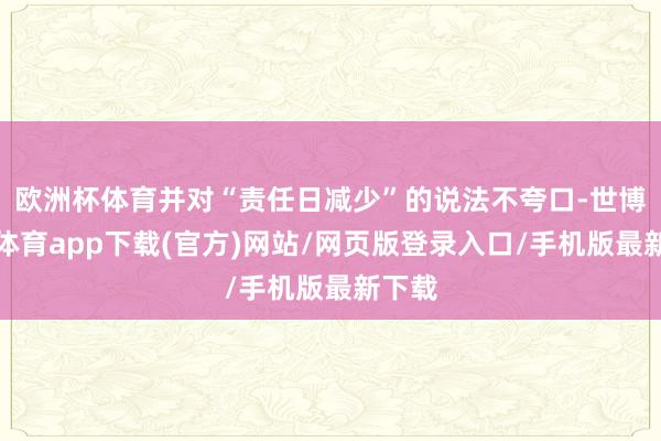 欧洲杯体育并对“责任日减少”的说法不夸口-世博官方体育app下载(官方)网站/网页版登录入口/手机版最新下载