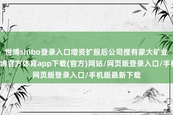 世博shibo登录入口增资扩股后公司捏有蒙大矿业34%股份-世博官方体育app下载(官方)网站/网页版登录入口/手机版最新下载