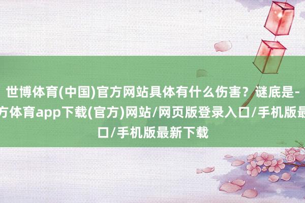 世博体育(中国)官方网站具体有什么伤害？谜底是-世博官方体育app下载(官方)网站/网页版登录入口/手机版最新下载