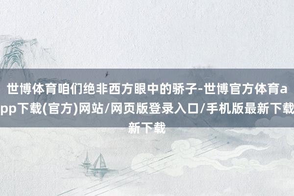 世博体育咱们绝非西方眼中的骄子-世博官方体育app下载(官方)网站/网页版登录入口/手机版最新下载