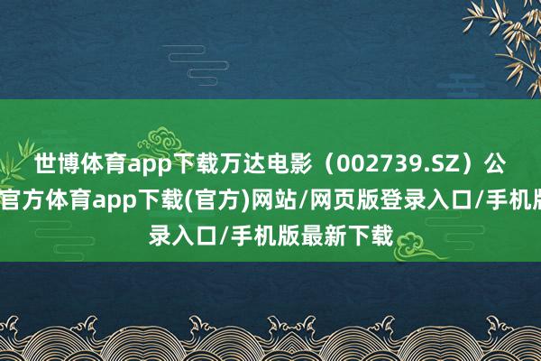 世博体育app下载万达电影（002739.SZ）公告称-世博官方体育app下载(官方)网站/网页版登录入口/手机版最新下载