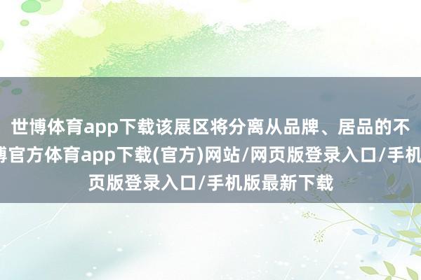 世博体育app下载该展区将分离从品牌、居品的不同维度-世博官方体育app下载(官方)网站/网页版登录入口/手机版最新下载