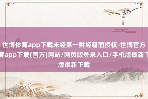 世博体育app下载未经第一财经籍面授权-世博官方体育app下载(官方)网站/网页版登录入口/手机版最新下载