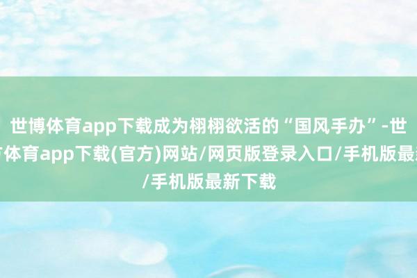 世博体育app下载成为栩栩欲活的“国风手办”-世博官方体育app下载(官方)网站/网页版登录入口/手机版最新下载