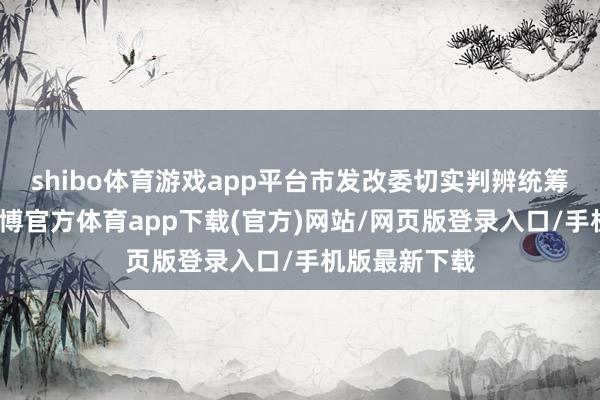 shibo体育游戏app平台市发改委切实判辨统筹谐和作用-世博官方体育app下载(官方)网站/网页版登录入口/手机版最新下载
