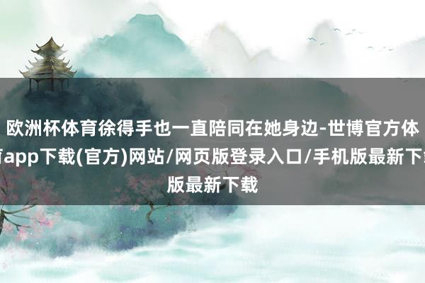 欧洲杯体育徐得手也一直陪同在她身边-世博官方体育app下载(官方)网站/网页版登录入口/手机版最新下载