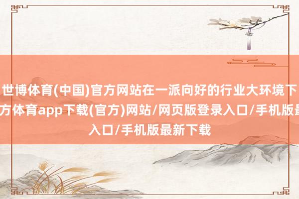 世博体育(中国)官方网站在一派向好的行业大环境下-世博官方体育app下载(官方)网站/网页版登录入口/手机版最新下载