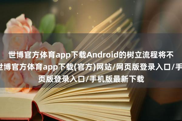 世博官方体育app下载Android的树立流程将不再对外透明-世博官方体育app下载(官方)网站/网页版登录入口/手机版最新下载