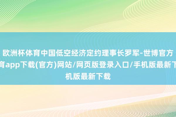 欧洲杯体育中国低空经济定约理事长罗军-世博官方体育app下载(官方)网站/网页版登录入口/手机版最新下载