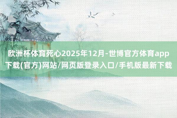 欧洲杯体育死心2025年12月-世博官方体育app下载(官方)网站/网页版登录入口/手机版最新下载