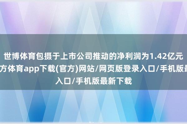 世博体育包摄于上市公司推动的净利润为1.42亿元-世博官方体育app下载(官方)网站/网页版登录入口/手机版最新下载