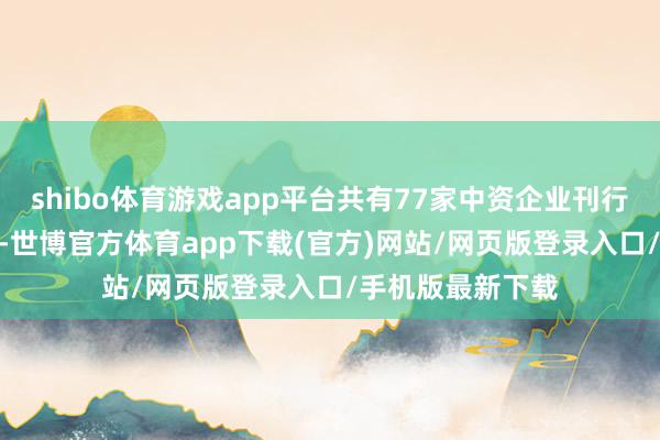shibo体育游戏app平台共有77家中资企业刊行了113只离岸债-世博官方体育app下载(官方)网站/网页版登录入口/手机版最新下载