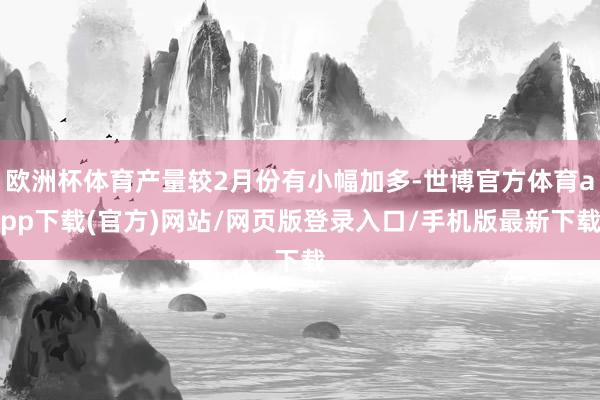 欧洲杯体育产量较2月份有小幅加多-世博官方体育app下载(官方)网站/网页版登录入口/手机版最新下载